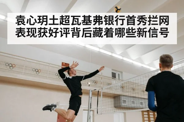 袁心玥土超瓦基弗银行首秀拦网表现获好评背后藏着哪些新信号