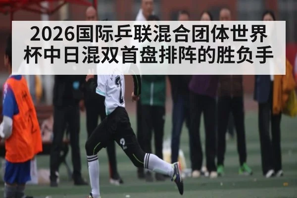 2026国际乒联混合团体世界杯中日混双首盘排阵的胜负手