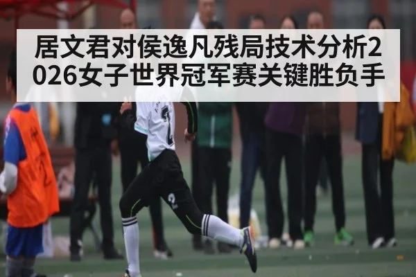 居文君对侯逸凡残局技术分析2026女子世界冠军赛关键胜负手